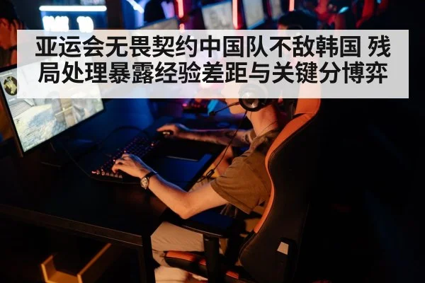 亚运会无畏契约中国队不敌韩国 残局处理暴露经验差距与关键分博弈